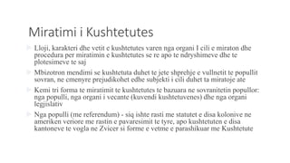 Miratimi i Kushtetutes
 Lloji, karakteri dhe vetit e kushtetutes varen nga organi I cili e miraton dhe
procedura per miratimin e kushtetutes se re apo te ndryshimeve dhe te
plotesimeve te saj
 Mbizotron mendimi se kushtetuta duhet te jete shprehje e vullnetit te popullit
sovran, ne cmenyre prejudikohet edhe subjekti i cili duhet ta miratoje ate
 Kemi tri forma te miratimit te kushtetutes te bazuara ne sovranitetin popullor:
nga populli, nga organi i vecante (kuvendi kushtetuvenes) dhe nga organi
legjislativ
 Nga populli (me referendum) - siq ishte rasti me statutet e disa kolonive ne
ameriken veriore me rastin e pavaresimit te tyre, apo kushtetuten e disa
kantoneve te vogla ne Zvicer si forme e vetme e parashikuar me Kushtetute
 