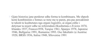 Gjate historise jane perdorur edhe forma te kombinuara. Me shpesh
kemi kombinimin e formes se trete me te paren, pra pas percaktimit
te tekstit te kushtetutes nga organi legjisltiv, ai organ eshte i
detyruar ta nxjerr edhe ne referendum (Kushtetuta e Zvicres 1874,
Irlandes 1937, Frances1958, Turqise 1961, Spanjes 1978, Japonise
1946, Bullgarise 1991, Rumanise 1993. Ose fakultativ (e Austrise
1920, BRSS 1936, Italise 1948, Sllovenise 1991
 