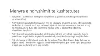 Menyra e ndryshimit te kushtetutes
 ndryshimi i kushtetutës nënkupton ndryshimin e gjithë kushtetutës apo ndryshimin
pjesërisht të saj
 Ndryshimi i kushtetutës kushtëzohet prej dy shkaqeve kryesore: e para, ҫdo kushtetutë
ka dobësi, të cilat më herët apo më vonë, vijnë në shprehje me rastin e zbatimit të saj
në praktikë, dhe e dyta, ҫdo kushtetutë pas një kohe të caktuar bie ndesh me
ndryshimet shoqërore
 Ndryshimi i kushtetutës spjegohet nëpërmjet qëndrimit se vullneti i popullit është i
pakufizuar, respektivisht se populli mund të ndryshojë kushtetutën pa asnjë kufizim.
 Një pikëpamje të tillë shumë mirë e ka formuluar Zhan Zhak Rusoi, duke theksuar se
populli mund t’i ndryshojë ligjet që janë kundër shoqërisë, por vetëm sipas procedurës
të cilët janë sjellur më herët nga populli.
 
