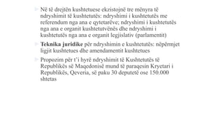  Në të drejtën kushtetuese ekzistojnë tre mënyra të
ndryshimit të kushtetutës: ndryshimi i kushtetutës me
referendum nga ana e qytetarëve; ndryshimi i kushtetutës
nga ana e organit kushtetutvënës dhe ndryshimi i
kushtetutës nga ana e organit legjislativ (parlamentit)
 Teknika juridike për ndryshimin e kushtetutës: nëpërmjet
ligjit kushtetues dhe amendamentit kushtetues
 Propozim për t’i hyrë ndryshimit të Kushtetutës të
Republikës së Maqedonisë mund të paraqesin Kryetari i
Republikës, Qeveria, së paku 30 deputetë ose 150.000
shtetas
 