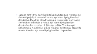  Vendim për t’i hyrë ndryshimit të Kushtetutës merr Kuvendi me
shumicë prej dy të tretave të votave nga numri i përgjithshëm i
deputetëve. Projektin për ndryshimin e Kushtetutës e përcakton
Kuvendi me shumicën e votave nga numri i përgjithshëm i
deputetëve dhe e vendos në diskutim publik. Vendimin për
ndryshimin e Kushtetutës e merr Kuvendi me shumicë prej dy te
tretave të votive nga numri i përgjithshëm i deputetëve
 