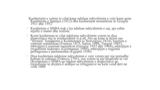 Kushtetutat e vetme te cilat kane ndaluar ndryshimin e vete kane qene
Kushtetuta e Spanjes (1812) dhe kushtetutat monarkiste te Greqise
1911 dhe 1952
 Kushtetuta e SHBA nuk e ka ndaluar ndryshimin e saj, ajo eshte
mjafte e matur dhe realiste
 Kemi kushtetuta te cilat ndalojne ndryshimin vetem te disa
dispozitave me te rendesishme si p.sh. Ato qe kane te bejne me
“frymen” karakterin e Kushtetutes (e Norvegjise 1814), ruajtjen e
sistemit republikan (Frances 1875, Italise 1948, Turqise 1961),
mbrojtjen e sistemit monarkist (Greqise 1952 dhe 1968), mbrojtjen e
rregullimit federativ (Gjermanise 1949), mbrojtjen e regjimit
perfaqesues e parlamentar (Egjiptit 1930)
 Disa kushtetuta ndalojne ndryshimin e vete vetem per nje periudhe
kohore te caktuar (Frances 1791), ose vetem te nje dispozite te vet
(Kushtetuta e SHBA qe ndalon ndryshimin e dispozitave qe
rregullojne te drejten e ardhjes se refugjateve ne kete vend deri ne
vitin 1808
 