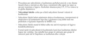  Procedura per ndryshimin e kushtetutes perbehet prej dy e me shume
fazash (faza e iniciatives dhe faza e miratimit) dhe zgjat me teper se
ajo per nxjerrjen e ligjeve. Kerkohet shumica prej 2/3, 3/5 te votave te
te gjithe deputeteve
 Ndryshimi faktik- eshte pa u bërë ndryshimi formal i tekstit të
kushtetutës
 Ndryshimi faktik behet nëpërmjet dokeve kushtetuese, interpretimit të
dispozitave të kushtetutës nga ana e gjykatave (siq është rasti me
praktikën e Gjykatës Supreme të SHBA-ve)
 Ndryshimi faktik mund të bëhet edhe me anë të nxjerrjes së ligjeve
kundërkushtetuese
 Formë tjetër të ndryshimit të kushtetutës kemi kur kushtetuta shkilet
hapur me vetëdije. Ajo ndodhë kur grupe të caktuara apo grupe të
interesit janë më të fuqishme se kushtetuta dhe e drejta
 