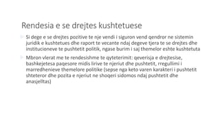 Rendesia e se drejtes kushtetuese
 Si dege e se drejtes pozitive te nje vendi i siguron vend qendror ne sistemin
juridik e kushtetues dhe raport te vecante ndaj degeve tjera te se drejtes dhe
institucioneve te pushtetit politik, ngase burim i saj themelor eshte kushtetuta
 Mbron vlerat me te rendesishme te qyteterimit: qeverisja e drejtesise,
bashkejetesa paqesore midis lirive te njeriut dhe pushtetit, rregullimi i
marredhenieve themelore politike (sepse nga keto varen karakteri i pushtetit
shteteror dhe pozita e njeriut ne shoqeri sidomos ndaj pushtetit dhe
anasjelltas)
 