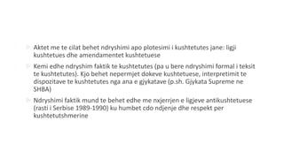  Aktet me te cilat behet ndryshimi apo plotesimi i kushtetutes jane: ligji
kushtetues dhe amendamentet kushtetuese
 Kemi edhe ndryshim faktik te kushtetutes (pa u bere ndryshimi formal i teksit
te kushtetutes). Kjo behet nepermjet dokeve kushtetuese, interpretimit te
dispozitave te kushtetutes nga ana e gjykatave (p.sh. Gjykata Supreme ne
SHBA)
 Ndryshimi faktik mund te behet edhe me nxjerrjen e ligjeve antikushtetuese
(rasti i Serbise 1989-1990) ku humbet cdo ndjenje dhe respekt per
kushtetutshmerine
 