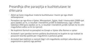 Preardhja dhe paraqitja e kushtetutave te
shkruara
 Aktet qe kane rregulluar materie kushtetuese i hasim qe nga shteti
skllavopronar
 Paraqiten qe nga Kina e Vjeter, Mesopotani, Egjipt. Kodi I Hamurabit (2000 vjet
para epokes se re, si rezultat I mendimit juridik te Babilonise), Ligji I shtate
tabelave (450 para epokes se re, si rezultat I mendimit juridik romak me te cilin
rregullohen edhe ca liri te njeriut)
 Ne kuptimin formal na paraqitet ne Greqin e Vjeter dhe Romen e vjeter
 Aristoteli I pari perdori termin politeia (kushetuta) ne kuptim te nje traktati te
posacem teoriko-politik per rregullimin e poliseve greke
 Aristoteli beri dallimin e nomoit (ligji I cili rregullonte ceshtjet sekundare per
organizimin e polisit) nga politea
 