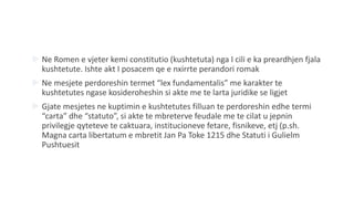  Ne Romen e vjeter kemi constitutio (kushtetuta) nga I cili e ka preardhjen fjala
kushtetute. Ishte akt I posacem qe e nxirrte perandori romak
 Ne mesjete perdoreshin termet “lex fundamentalis” me karakter te
kushtetutes ngase kosideroheshin si akte me te larta juridike se ligjet
 Gjate mesjetes ne kuptimin e kushtetutes filluan te perdoreshin edhe termi
“carta” dhe “statuto”, si akte te mbreterve feudale me te cilat u jepnin
privilegje qyteteve te caktuara, institucioneve fetare, fisnikeve, etj (p.sh.
Magna carta libertatum e mbretit Jan Pa Toke 1215 dhe Statuti i Gulielm
Pushtuesit
 