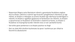  Nepermjet Magna carta libertatum mbreti u garantonte feudaleve angleze
disa te drejta: caktimin e tatimit nga Kuvendi I pergjithshem mbreteror jo nga
mbreti, te drejten e mbrojtjes se prones feudale nga nderhyrja kunderligjore e
mbretit, te drejten e zgjidhjes gjyqesore te kontesteve me mbretin, te drejten
e pjesemarrjes se feudaleve ne kontrollin e zbatimit te Kartes, te drejten e
feudaleve ne kryengritje kunder mbretit nese ai nuk I perbahet kartes
 Sot eshte pjese perberese e se drejtes pozitive ne Angli
 Deri ne shek.XVII zhvillimi kushetutes ka qene I veshtirsuar per shkak te
forcimit te absolutizmit
 