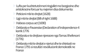 Luftaperkushtetutshmeriringjalletmeborgjezinedhe
aristokracineforcuarkunxjerrendisadokumenta:
Peticionimbitedrejtat(1628)
Ligjimbitedrejtat(Billofright1688)
Habeascorpusact(1690)
DeklarataePavaresise(Declarationofindependence-4
korrik1776
DeklarataetedrejtavenjerezorengaTomasXhefersoni
(1776)
Deklaratambitedrejtatenjeriutdheteshtetasitne
France1791-sirezultatirevollucionitdemokratikne
France
 
