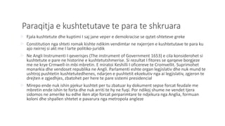 Paraqitja e kushtetutave te para te shkruara
 Fjala kushtetute dhe kuptimi I saj jane veper e demokracise se qytet-shteteve greke
 Constitution nga shteti romak kishte ndikim vendimtar ne nxjerrjen e kushtetutave te para ku
ajo nxirrej si akt me I larte politiko-juridik
 Ne Angli Instrumenti I qeverisjes (The instrument of Government 1653) e cila konsiderohet si
kushtetute e pare ne historine e kushtetutshmerise. Si rezultat I fitores se qarqeve borgjeze
me ne krye Crmwell-in mbi mbretin. E miratoi Keshilli I oficereve te Cromvellit. Suprimohet
monarkia dhe vendoset republika ne Angli. Parlamenti eshte organ legjislativ dhe nuk mund te
ushtroj pushtetin kushtetutedhenes, ndarjen e pushtetit ekzekutiv nga ai legjislativ, zgjeron te
drejten e zgjedhjes, zbatohet per here te pare sistemi presidencial
 Mirepo ende nuk ishin pjekur kushtet per tu zbatuar ky dokument sepse forcat feudale me
mbretin ende ishin te forta dhe nuk arriti te hy ne fuqi. Por ndikoj shume ne vendet tjera
sidomos ne amerike ku edhe iken atje forcat perparimtare te ndjekura nga Anglia, formuan
koloni dhe shpallen shtetet e pavarura nga metropola angleze
 