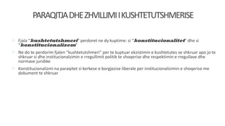 PARAQITJADHEZHVILLIMIIKUSHTETUTSHMERISE
 Fjala “kushtetutshmeri” perdoret ne dy kuptime: si “konstitucionalitet” dhe si
“konstitucionalizem”
 Ne do te perdorim fjalen “kushtetutshmeri” per te kuptuar ekzistimin e kushtetutes se shkruar apo jo te
shkruar si dhe institucionalzimin e rregullimit politik te shoqerise dhe respektimin e rregullave dhe
normave juridike
 Konstitucionalizmi na paraqitet si kerkese e borgjezise liberale per institucionalizimin e shoqerise me
dokument te shkruar
 