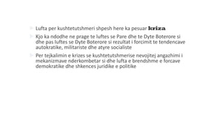  Lufta per kushtetutshmeri shpesh here ka pesuar kriza
 Kjo ka ndodhe ne prage te luftes se Pare dhe te Dyte Boterore si
dhe pas luftes se Dyte Boterore si rezultat i forcimit te tendencave
autokratike, militariste dhe atyre socialiste
 Per tejkalimin e krizes se kushtetutshmerise nevojitej angazhimi i
mekanizmave nderkombetar si dhe lufta e brendshme e forcave
demokratike dhe shkences juridike e politike
 