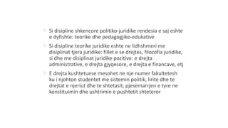  Si disipline shkencore politiko-juridike rendesia e saj eshte
e dyfishte: teorike dhe pedagogjike-edukative
 Si disipline teorike juridike eshte ne lidhshmeri me
disiplinat tjera juridike: fillet e se drejtes, filozofia juridike,
si dhe me disiplinat juridike pozitive: e drejta
administrative, e drejta gjyqesore, e drejta e financave, etj
 E drejta kushtetuese mesohet ne nje numer fakultetesh
ku i njohton studentet me sistemin politik, lirite dhe te
drejtat e njeriut dhe te shtetasit, pjesemarrjen e tyre ne
konstituimin dhe ushtrimin e pushtetit shteteror
 
