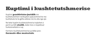 Kuptimi i kushtetutshmerise
Kuptimi pozitivisto-juridik me
kushtetutshmeri nenkupton pajtueshmerine me
kushtetute te te gjitha akteve me te ulta nga ajo
Ne kete kuptim kushtetutshmeria trajtohet si
parim juridik statik, duke mos e respektuar
funksionalitetin e saj
Format e kushtetutshmerise juridike jane:
formale dhe materiale
 
