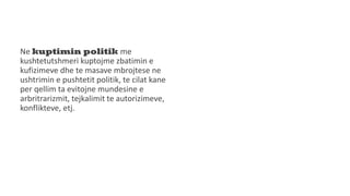 Ne kuptimin politik me
kushtetutshmeri kuptojme zbatimin e
kufizimeve dhe te masave mbrojtese ne
ushtrimin e pushtetit politik, te cilat kane
per qellim ta evitojne mundesine e
arbritrarizmit, tejkalimit te autorizimeve,
konflikteve, etj.
 