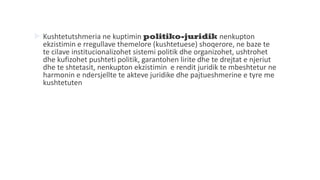  Kushtetutshmeria ne kuptimin politiko-juridik nenkupton
ekzistimin e rregullave themelore (kushtetuese) shoqerore, ne baze te
te cilave institucionalizohet sistemi politik dhe organizohet, ushtrohet
dhe kufizohet pushteti politik, garantohen lirite dhe te drejtat e njeriut
dhe te shtetasit, nenkupton ekzistimin e rendit juridik te mbeshtetur ne
harmonin e ndersjellte te akteve juridike dhe pajtueshmerine e tyre me
kushtetuten
 