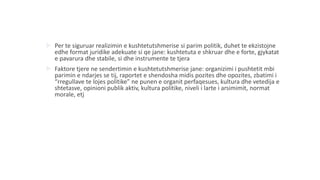  Per te siguruar realizimin e kushtetutshmerise si parim politik, duhet te ekzistojne
edhe format juridike adekuate si qe jane: kushtetuta e shkruar dhe e forte, gjykatat
e pavarura dhe stabile, si dhe instrumente te tjera
 Faktore tjere ne sendertimin e kushtetutshmerise jane: organizimi i pushtetit mbi
parimin e ndarjes se tij, raportet e shendosha midis pozites dhe opozites, zbatimi i
“rregullave te lojes politike” ne punen e organit perfaqesues, kultura dhe vetedija e
shtetasve, opinioni publik aktiv, kultura politike, niveli i larte i arsimimit, normat
morale, etj
 