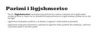 Parimi i ligjshmerise
 Parimi i ligjshmerise nenkupton pajtueshmerine e akteve materiale me te gjitha aktet
juridike qe kane te bejne me to, perkatesisht pajtueshmerine e te gjitha akteve juridike me te ulta
me ligjin
 Ligjshmeria nenkupton sundimin e se drejtes si negacion i arbitraritetit te pushtetit
 Ligjshmeria nenkupton ekzistimin e raporteve te ligjshme midis pushtetit dhe shtetasve, ushtrimin
e pushtetit publik si sherbim publik
 