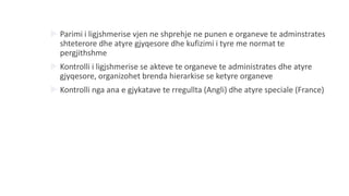  Parimi i ligjshmerise vjen ne shprehje ne punen e organeve te adminstrates
shteterore dhe atyre gjyqesore dhe kufizimi i tyre me normat te
pergjithshme
 Kontrolli i ligjshmerise se akteve te organeve te administrates dhe atyre
gjyqesore, organizohet brenda hierarkise se ketyre organeve
 Kontrolli nga ana e gjykatave te rregullta (Angli) dhe atyre speciale (France)
 