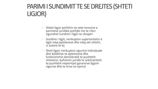 PARIMIISUNDIMITTESEDREJTES(SHTETI
LIGJOR)
 Shteti ligjor perfshin ne vete teresine e
parimeve juridike-politike me te cilen
sigurohet sundimi i ligjit ne shoqeri
 Sundimi i ligjit, nenkupton superioritetin e
ligjit ndaj qytetareve dhe ndaj vet shtetit,
si autore te tij
 Sheti ligjor nenkupton sigurine individuale
dhe kolektive te qytetareve dhe
funksionimin demokratik te pushtetit
shteteror, kufizimin juridik te arbitraritetit
te pushtetit nepermjet garancive ligjore
sigurise dhe te lirise se njeriut
 