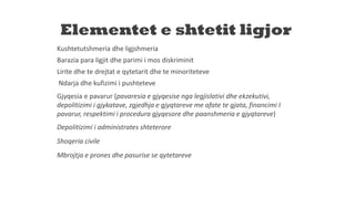 Elementet e shtetit ligjor
Kushtetutshmeria dhe ligjshmeria
Barazia para ligjit dhe parimi i mos diskriminit
Lirite dhe te drejtat e qytetarit dhe te minoriteteve
Ndarja dhe kufizimi i pushteteve
Gjyqesia e pavarur (pavaresia e gjyqesise nga legjislativi dhe ekzekutivi,
depolitizimi i gjykatave, zgjedhja e gjyqtareve me afate te gjata, financimi I
pavarur, respektimi i procedura gjyqesore dhe paanshmeria e gjyqtareve)
Depolitizimi i administrates shteterore
Shoqeria civile
Mbrojtja e prones dhe pasurise se qytetareve
 