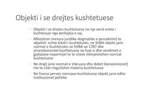 Objekti i se drejtes kushtetuese
 Objekti i se drejtes kushtetuese ne nje vend eshte i
kushtezuar nga perbajtja e saj.
 Mbizotron menyra juridike-dogmatike e percaktimit te
objektit: eshte teksti i kushtetutes, ne SHBA objekt jane
normat e Kushtetutes se SHBA-ve 1787 dhe
amendamentet kushtetuese ne fuqi si dhe vendimet e
gjykatave nepermjet te te cilave interpretohen normat
kushtetuese
 Ne Angli jane normat e shkruara dhe doket (konvencionet)
me te cilat rregullohet materia kushtetuese
 Ne france pervec normave kushtetuese objekt jane edhe
Institucionet politike
 