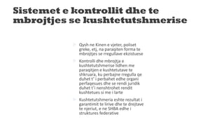 Sistemet e kontrollit dhe te
mbrojtjes se kushtetutshmerise
 Qysh ne Kinen e vjeter, poliset
greke, etj, na paraqiten forma te
mbrojtjes se rregullave ekzistuese
 Kontrolli dhe mbrojtja e
kushtetutshmerise lidhen me
paraqitjen e kushtetutave te
shkruara, ku perbajne rregulla qe
duhet t’ i perbahet edhe organi
perfaqesues dhe se rendi juridik
duhet t’i nenshtrohet rendit
kushtetues si me i larte
 Kushtetutshmeria eshte rezultat i
garantimit te lirive dhe te drejtave
te njeriut, e ne SHBA edhe i
struktures federative
 