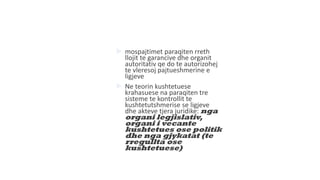  mospajtimet paraqiten rreth
llojit te garancive dhe organit
autoritativ qe do te autorizohej
te vleresoj pajtueshmerine e
ligjeve
 Ne teorin kushtetuese
krahasuese na paraqiten tre
sisteme te kontrollit te
kushtetutshmerise se ligjeve
dhe akteve tjera juridike: nga
organi legjislativ,
organi i vecante
kushtetues ose politik
dhe nga gjykatat (te
rregullta ose
kushtetuese)
 