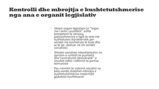 Kontrolli dhe mbrojtja e kushtetutshmerise
nga ana e organit legjislativ
 Vetem organi legjislativ (si “organ
me i larte i pushtetit” eshte
kompetent te vleresoj
pajtueshmerine e ligjit te vete me
kushtetuten (karakteristik per
vendet me kushtetute te bute dhe
jo te qe- zbatuar ne ish vendet
socialiste)
 Shtetet socialiste mbeshteteshin ne
parimin e unitetit te pushtetit
dhe“centralizmit demokratik” si
rezultat edhe i ndikimit te partise
komuniste
 Pas rrenimit te sistemit socialist ne
keto vende zbatohet mbrojtja e
kushtetutshmerise nepermjet
gjykatave kushtteuese
 