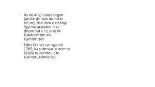  As ne Angli asnje organ
juridikisht nuk mund te
refuzoj zbatimin e ndonje
ligji me arsyetimin se
dispozitat e tij jane ne
kundershtim me
kushtetuten
 Edhe Franca qe nga viti
1789, ka ushtruar sistem te
ketille te kontrollit te
kushtetutshmerise
 