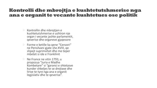 Kontrolli dhe mbrojtja e kushtetutshmerise nga
ana e organit te vecante kushtetues ose politik
 Kontrollin dhe mbrojtjen e
kushtetutshmerise e ushtron nje
organ i vecante jashte parlamentit,
qeverise dhe organeve gjyqesore
 Forme e ketille ka qene “Cenzori”
ne Pensilvani gjate she.XVIII, qe
shpejt suprimohet dhe me teper
mbetet si ide e Franklinit
 Ne France ne vitin 1793, u
propozua “Juria e Madhe
Kombetare” si “garanci e shtetasve
kunder shkeljes te se drejtave dhe
lirive te tyre nga ana e organit
legjislativ dhe te qeverise”.
 