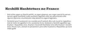 Keshilli Kushtetues ne France
 Nuk eshte organ as thjesht politik, as organ gjyqesor, por organ special ku pervec
tjerash zgjidh konfliktet midis pushtetit legjislativ dhe atij administrativ dhe
siguron epersine e kushtetutes ndaj akteve te organit legjislativ
 Perbehet prej 9 anetaresh me mandat prej 9 vjetesh dhe nuk mund te rizgjedhen.
Cdo te tretin vit zgjedhet 1/3 e anetareve te tij. Anetaret e Keshillit zgjedhen nga
Kryetari i Republikes (tre), Kryetari i Kuvendit Kombetar (tre) dhe Kryetari i Senatit
(tre). Pervec tyre, anetare te perjetshem jane edhe kryetaret e Republikes qe kane
mbet gjalle
 