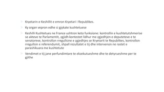  Kryetarin e Keshillit e emron Kryetari i Republikes.
 Ky organ vepron edhe si gjykate kushtetuese
 Keshilli Kushtetues ne France ushtron keto funksione: kontrollin e kushtetutshmerise
se akteve te Parlamentit, zgjidh kontestet lidhur me zgjedhjen e deputeteve e te
senatoreve, kontrollon rregullsine e zgjedhjes se Kryetarit te Republikes, kontrollon
rregullsin e referendumit, shpall rezultatet e tij dhe intervenon ne rastet e
parashikuara me kushtetute
 Vendimet e tij jane perfundimtare te ekzekutueshme dhe te detyrueshme per te
gjithe
 