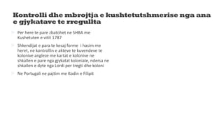 Kontrolli dhe mbrojtja e kushtetutshmerise nga ana
e gjykatave te rregullta
 Per here te pare zbatohet ne SHBA me
Kushetuten e vitit 1787
 Shkendijat e para te kesaj forme i hasim me
heret, ne kontrollin e akteve te kuvendeve te
kolonive angleze me kartat e kolonive ne
shkallen e pare nga gjykatat koloniale, ndersa ne
shkallen e dyte nga Lordi per tregti dhe koloni
 Ne Portugali ne pajtim me Kodin e Filipit
 