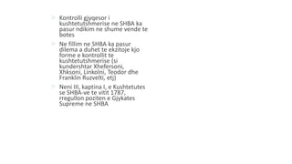  Kontrolli gjyqesor i
kushtetutshmerise ne SHBA ka
pasur ndikim ne shume vende te
botes
 Ne fillim ne SHBA ka pasur
dilema a duhet te ekzitoje kjo
forme e kontrollit te
kushtetutshmerise (si
kundershtar Xhefersoni,
Xhksoni, Linkolni, Teodor dhe
Franklin Ruzvelti, etj)
 Neni III, kaptina I, e Kushtetutes
se SHBA-ve te vitit 1787,
rregullon poziten e Gjykates
Supreme ne SHBA
 