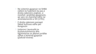  Ne sistemin gjyqesor ne SHBA
ndikim te fuqishem ka pas e
drejta zakonore angleze, si
rezultat i praktikes gjyqesore,
qe vjen ne shprehje edhe ne
amendamentin e VII (1791)
 E drejta zakonore paraqet
faktor kufizues edhe per
Kongresin
 Ushtrimi i kontrollit te
kushetutshmerise dhe
ligjshmerise se akteve juridike
njihet si kontroll gjyqesor
(judicial review)
 