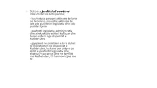  Doktrina judicial review
mbeshtetet ne keto parime:
- kushtetuta paraqet aktin me te larte
ne Federate, pra edhe aktin me te
lart per pushtetin legjislativ dhe cdo
pushtet tjeter
- pushteti legjislativ, administrativ
dhe ai ekzekutiv eshte I kufizuar dhe
buron vetem nga dispozitat e
Kushtetutes
- gjyqtaret ne praktiken e tyre duhet
te mbeshteten ne dispozitat e
Kushtetutes, ku kane per detyre qe
aktet e pushtetit legjislativ dhe
ekzekutiv po qe se jane ne konflikt
me Kushetuten, t’i harmonizojne me
te
 