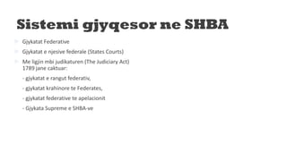Sistemi gjyqesor ne SHBA
 Gjykatat Federative
 Gjykatat e njesive federale (States Courts)
 Me ligjin mbi judikaturen (The Judiciary Act)
1789 jane caktuar:
- gjykatat e rangut federativ,
- gjykatat krahinore te Federates,
- gjykatat federative te apelacionit
- Gjykata Supreme e SHBA-ve
 