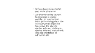 Gjykata Supreme perbehet
prej nente gjyqtareve
 Ajo shqyrton edhe ceshtjet
kontestuese si ceshtje
politike, siq jane kontesti
midis pushtetit legjislativ dhe
ekzekutiv, midis organeve
federative dhe atyre te
njesive federale, midis vete
njesive federale, midis shtetit
dhe nacionaliteteve te
ndryshme, etj
 