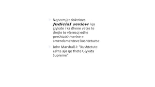  Nepermjet doktrines
Judicial review kjo
gjykate i ka dhene vetes te
drejte te vleresoj edhe
pershtatshmerine e
amendamenteve kushtetuese
 John Marshall-I: “Kushtetute
eshte ajo qe thote Gjykata
Supreme”
 