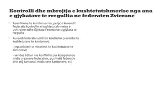 Kontrolli dhe mbrojtja e kushtetutshmerise nga ana
e gjykatave te rregullta ne federaten Zvicrane
 Kemi forme te kombinuar ku, perpos Kuvendit
Federativ kontrollin e kushtetutshmerise e
ushtrojne edhe Gjykata Federative si gjykata te
rregullta
 Kuvendi federativ ushtron kontrollin preventiv te
kushtetutave te kantoneve:
- jep pelqimin e miratimit te kushtetutave te
kantoneve
- vendos lidhur me konfliktin per kompetence
midis organeve federative, pushtetit federativ
dhe atij kantonal, midis vete kantoneve, etj
 