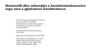 Kontrolli dhe mbrojtja e kushtetutshmerise
nga ana e gjykatave kushtetuese
 Per here te pare paraqitet ne Austri
ne vitin 1920, si rezultat i
federalizmit austiak dhe autorit te
Kushtetutes se Austrise (1920)
Hanzs Kelzenit
 Cekosllovakia me Kushtetuten e
vitit 1920
 Spanja me Kushtetuten e vitit 1931
 Pas luftes se Dyte Boterore: Italia
1948, Gjermania 1949, perseri
Austria 1945, Turqia 1961, RSFJ
1963, Cekosllovakia 1968
 