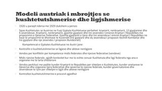 Modeli austriak i mbrojtjes se
kushtetutshmerise dhe ligjshmerise
 1920 u paraqit ndersa me 1929 dukshem u persos
 Sipas Kushtetutes se Austrise ne Fuqi Gjykata Kushtetuese perbehet: kryetarit, nenkryetarit, 12 gjyqtareve dhe
6 zevendesve. Kryetarin, nenkryetarin, gjashte gjyqtare dhe tre zevendes I emeron Kryetari I Republikes me
propozimin e Qeverise Federative. Gjashte gjyqtaret e tjere dhe tre zevendesa I emron Kryetari I Republikes ne
baze te propozimit te dhomave te Kuvendit (tre gjyqtare dhe dy zevendesa I propozon Keshilli Kombetar dhe
tre gjyqtare dhe nje zevendes I propozon Bundesrati)
Kompetencat e Gjykates Kushtetuese ne Austri jane:
 Kontrollin e kushtetutshmerise se ligjeve dhe akteve nenligjore
 Vendos per konfliktin per kompetence midis federates dhe njesive federative (vendeve)
 Midis njesive federale, zgjidh kontestet kur me to eshte cenuar Kushtetuta dhe ligji federativ nga ana e
organeve me te larta shteterore
 Vendos perkitazi me padite kunder Kryetarit te Republikes per shkeljen e Kushtetutes, kunder anetareve te
Qeverise dhe organeve tjera federative dhe qeverive te njesive federale, kunder governatoreve dhe
zevendesve te tyre per shkeljen e ligjit dhe akteve nenligjore
 Kontrollon kushtetutshmerine e procesit zgjedhor
 