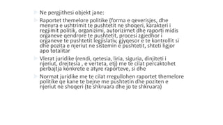  Ne pergjithesi objekt jane:
 Raportet themelore politike (forma e qeverisjes, dhe
menyra e ushtrimit te pushtetit ne shoqeri, karakteri i
regjimit politik, organizimi, autorizimet dhe raporti midis
organeve qendrore te pushtetit, procesi zgjedhor i
organeve te pushtetit legjislativ, gjyqesor e te kontrollit si
dhe pozita e njeriut ne sistemin e pushtetit, shteti ligjor
apo totalitar
 Vlerat juridike (rendi, qetesia, liria, siguria, dinjiteti i
njeriut, drejtesia , e verteta, etj) me te cilat percaktohet
perbajtja konkrete e atyre raporteve, si dhe
 Normat juridike me te cilat rregullohen raportet themelore
politike qe kane te bejne me pushtetin dhe poziten e
njeriut ne shoqeri (te shkruara dhe jo te shkruara)
 