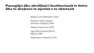 Paraqitja dhe zhvillimi i Institucionit te lirive
dhe te drejtave te njeriut e te shtetasit
Magna carta libertatum 1215
Peticioni mbi te drejtat
(Petition of Rights) 1628
Habeas Corpus Act 1679
Ligji mbi te drejtat (Bill of
Rights) 1689
Deklarata e Virxhinise 1776
 