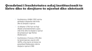 Qendrimi i kushtetutes ndaj institucionit te
lirive dhe te drejtave te njeriut dhe shtetasit
 Kushtetuta e SHBA 1787 nuk ka
perbajtur dispozita mbi lirite
dhe te drejtat e njeriut
 15 dhjetor 1791 hyn ne fuqi
dhjete amendamentet e para
mbi lirite dhe te drejtat e njeriut
(te propozuar nga Tomas
Xhefersoni)
 Kushtetuta e Frances 1791 dhe
te tjerat (pervec asaj te vitit
1875), e ka marre ne teresi ne
preambull Deklaraten mbi te
drejtat e njeriut 1789
 