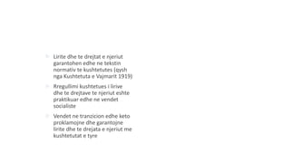  Lirite dhe te drejtat e njeriut
garantohen edhe ne tekstin
normativ te kushtetutes (qysh
nga Kushtetuta e Vajmarit 1919)
 Rregullimi kushtetues i lirive
dhe te drejtave te njeriut eshte
praktikuar edhe ne vendet
socialiste
 Vendet ne tranzicion edhe keto
proklamojne dhe garantojne
lirite dhe te drejata e njeriut me
kushtetutat e tyre
 