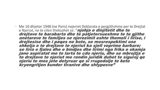  Me 10 dhjetor 1948 (ne Paris) nxjerret Deklarata e pergjithshme per te Drejtat
e Njeriut, ne te cilen theksohet se: “njohja e dinjitetit dhe te
drejtave te barabarta dhe te patjetersueshme te te gjithe
anetareve te familjes se njerezimit eshte themeli i lirise, i
drejtesise dhe i paqes ne bote, se mosrespektimi ose
shkelja e te drejtave te njeriut ka sjell veprime barbare;
se liria e fjales dhe e bindjes dhe lirimi nga frika e skamja
jane aspiratat me te larta te cdo njeriu, dhe se mbrojtja e
te drejtave te njeriut me rendin juridik duhet te siguroj qe
njeriu te mos jete detyruar qe si rrugedalje te kete
kryengritjen kunder tiranive dhe shtypesve”
 