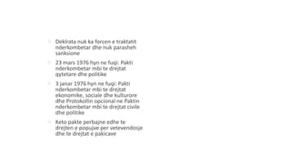 Deklrata nuk ka forcen e traktatit
nderkombetar dhe nuk parasheh
sanksione
 23 mars 1976 hyn ne fuqi: Pakti
nderkombetar mbi te drejtat
qytetare dhe politike
 3 janar 1976 hyn ne fuqi: Pakti
nderkombetar mbi te drejtat
ekonomike, sociale dhe kulturore
dhe Protokollin opcional ne Paktin
nderkombetar mbi te drejtat civile
dhe politike
 Keto pakte perbajne edhe te
drejten e popujve per vetevendosje
dhe te drejtat e pakicave
 