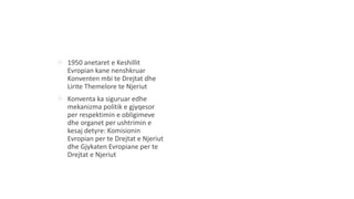  1950 anetaret e Keshillit
Evropian kane nenshkruar
Konventen mbi te Drejtat dhe
Lirite Themelore te Njeriut
 Konventa ka siguruar edhe
mekanizma politik e gjyqesor
per respektimin e obligimeve
dhe organet per ushtrimin e
kesaj detyre: Komisionin
Evropian per te Drejtat e Njeriut
dhe Gjykaten Evropiane per te
Drejtat e Njeriut
 